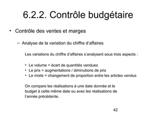 6.2.2. Contrôle budgétaire
• Contrôle des ventes et marges
– Analyse de la variation du chiffre d’affaires
Les variations du chiffre d’affaires s’analysent sous trois aspects :
• Le volume = écart de quantités vendues
• Le prix = augmentations / diminutions de prix
• Le mixte = changement de proportion entre les articles vendus
On compare les réalisations à une date donnée et le
budget à cette même date ou avec les réalisations de
l’année précédente.
42

 