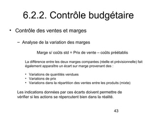 6.2.2. Contrôle budgétaire
• Contrôle des ventes et marges
– Analyse de la variation des marges
Marge s/ coûts std = Prix de vente – coûts préétablis
La différence entre les deux marges comparées (réelle et prévisionnelle) fait
également apparaître un écart sur marge provenant des :
• Variations de quantités vendues
• Variations de prix
• Variations dans la répartition des ventes entre les produits (mixte)

Les indications données par ces écarts doivent permettre de
vérifier si les actions se répercutent bien dans la réalité.
43

 
