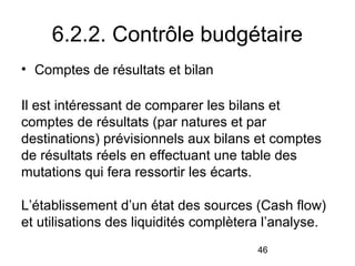 6.2.2. Contrôle budgétaire
• Comptes de résultats et bilan
Il est intéressant de comparer les bilans et
comptes de résultats (par natures et par
destinations) prévisionnels aux bilans et comptes
de résultats réels en effectuant une table des
mutations qui fera ressortir les écarts.
L’établissement d’un état des sources (Cash flow)
et utilisations des liquidités complètera l’analyse.
46

 