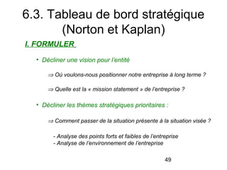 6.3. Tableau de bord stratégique
(Norton et Kaplan)
I. FORMULER
  
• Décliner une vision pour l’entité
 

⇒ Où voulons-nous positionner notre entreprise à long terme ?

 

⇒ Quelle est la « mission statement » de l’entreprise ?

• Décliner les thèmes stratégiques prioritaires :
⇒ Comment passer de la situation présente à la situation visée ?
- Analyse des points forts et faibles de l’entreprise
- Analyse de l’environnement de l’entreprise 
49

 