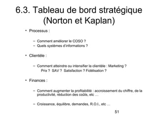 6.3. Tableau de bord stratégique
(Norton et Kaplan)
• Processus :
– Comment améliorer le COSO ?
– Quels systèmes d’informations ?

• Clientèle :
– Comment atteindre ou intensifier la clientèle : Marketing ?
Prix ? SAV ? Satisfaction ? Fidélisation ?

• Finances :
– Comment augmenter la profitabilité : accroissement du chiffre, de la
productivité, réduction des coûts, etc …
– Croissance, équilibre, demandes, R.O.I., etc …

51

 
