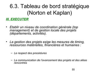6.3. Tableau de bord stratégique
(Norton et Kaplan)
III. EXECUTER
• Etablir un niveau de coordination générale (top 
management) et de gestion locale des projets 
(départements, activités).
• La gestion des projets exige les mesures de timing, 
ressources matérielles, financières et humaines :
– Le respect des procédures
– La communication de l’avancement des projets et des aléas 
rencontrés
55

 