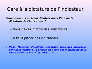 Gare à la dictature de l’indicateur
Sommes-nous en train d'entrer dans l'ère de la
dictature de l'indicateur ?
– Vous devez mettre des indicateurs.
– Il faut placer des indicateurs.
« Voilà, Monsieur l'Auditeur, regardez, tous nos processus
sont sous contrôle, la preuve on a mis des indicateurs pour
chacun d'entre eux. C'est dire.... »
 