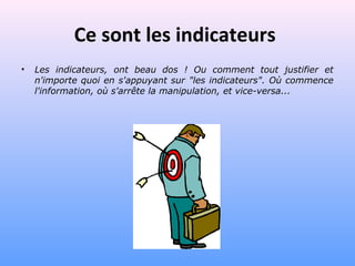 Ce sont les indicateurs
• Les indicateurs, ont beau dos ! Ou comment tout justifier et
n'importe quoi en s'appuyant sur "les indicateurs". Où commence
l'information, où s'arrête la manipulation, et vice-versa...
 