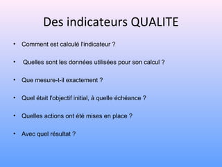 Des indicateurs QUALITE
• Comment est calculé l'indicateur ?
• Quelles sont les données utilisées pour son calcul ?
• Que mesure-t-il exactement ?
• Quel était l'objectif initial, à quelle échéance ?
• Quelles actions ont été mises en place ?
• Avec quel résultat ?
 