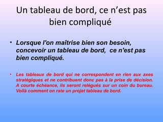 Un tableau de bord, ce n’est pas
bien compliqué
• Lorsque l'on maîtrise bien son besoin,
concevoir un tableau de bord, ce n'est pas
bien compliqué.
• Les tableaux de bord qui ne correspondent en rien aux axes
stratégiques et ne contribuent donc pas à la prise de décision.
A courte échéance, ils seront relégués sur un coin du bureau.
Voilà comment on rate un projet tableau de bord.
 