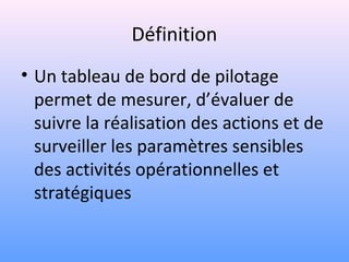 Définition
• Un tableau de bord de pilotage
permet de mesurer, d’évaluer de
suivre la réalisation des actions et de
surveiller les paramètres sensibles
des activités opérationnelles et
stratégiques
 