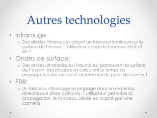 Autres technologies
• Infrarouge:
o Des diodes infrarouges créent un faisceau lumineux sur la
surface de l’écran, L’utilisateur coupe le faisceau en X et
en Y
• Ondes de surface:
o Des ondes ultrasoniques (inaudibles) parcourent la surface
de l’écran, des récepteurs calculent le temps de
propagation des ondes et déterminent le point de contact
• FTIR:
o Un faisceau infrarouge se propage dans un matériau
réfléchissant (fibre optique), l’utilisateur perturbe la
propagation, le faisceau dévié est capté par une
caméra
 
