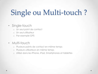 Single ou Multi-touch ?
• Single-touch
o Un seul point de contact
o Un seul utilisateur
o Par exemple GPS
• Multi-touch
o Plusieurs points de contact en même temps
o Plusieurs utilisateurs en même temps
o Utilisé dans les iPhone, iPad, Smartphones et tablettes
 