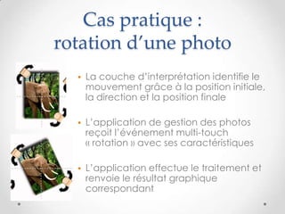Cas pratique :
rotation d’une photo
• La couche d’interprétation identifie le
mouvement grâce à la position initiale,
la direction et la position finale
• L’application de gestion des photos
reçoit l’événement multi-touch
« rotation » avec ses caractéristiques
• L’application effectue le traitement et
renvoie le résultat graphique
correspondant
 