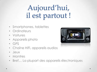 Aujourd’hui,
il est partout !
• Smartphones, tablettes
• Ordinateurs
• Voitures
• Appareils photo
• GPS
• Chaîne HiFi, appareils audios
• Jeux
• Montres
• Bref… La plupart des appareils électroniques
 