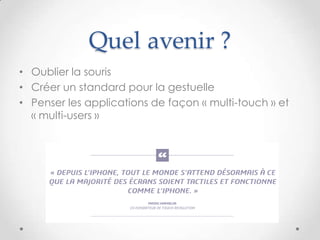 Quel avenir ?
• Oublier la souris
• Créer un standard pour la gestuelle
• Penser les applications de façon « multi-touch » et
« multi-users »
 