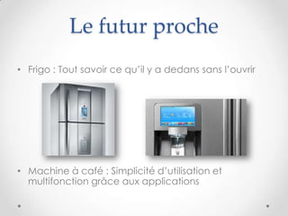 Le futur proche
• Frigo : Tout savoir ce qu’il y a dedans sans l’ouvrir
• Machine à café : Simplicité d’utilisation et
multifonction grâce aux applications
 
