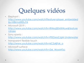Quelques vidéos
• Elephant :
http://www.youtube.com/watch?feature=player_embedded
&v=KBrmaE82uY4
• Microsoft 2019 :
http://www.youtube.com/watch?v=RWxqSEMXWuw&feature
=share
• Sony xperia :
http://www.youtube.com/watch?v=PISGessZJgM Underwater
• transparent flexible touch
http://www.youtube.com/watch?v=kCZz4jFok_o
• Microsoft surface
http://www.youtube.com/watch?v=Zxk_WywMTzc
 
