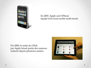 En 2007, Apple sort l'iPhone
équipé d'un écran tactile multi-touch.
Fin 2009, la sortie de l'iPad
par Apple faisait partie des rumeurs
traînant depuis plusieurs années.
 