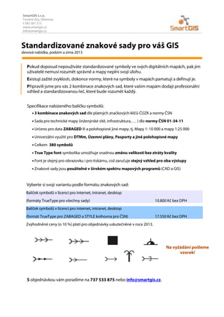 SmartGIS s.r.o.
Tovární 42a, Olomouc
t 585 561 215
www.smartgis.cz
info@smartgis.cz

Standardizované znakové sady pro váš GIS
slevová nabídka, podzim a zima 2013

Pokud doposud nepoužíváte standardizované symboly ve svých digitálních mapách, pak jim
uživatelé nemusí rozumět správně a mapy neplní svoji úlohu.
Existují zažité zvyklosti, dokonce normy, které na symboly v mapách pamatují a definují je.
Připravili jsme pro vás 2 kombinace znakových sad, které vašim mapám dodají profesionální
vzhled a standardizovanou řeč, které bude rozumět každý.
Specifikace nabízeného balíčku symbolů:
• 3 kombinace znakových sad dle platných značkových klíčů ČÚZK a normy ČSN
• Sada pro technické mapy (inženýrské sítě, infrastruktura, … ) dle normy ČSN 01-34-11
• Určeno pro data ZABAGED © a polohopisné jiné mapy, tj. Mapy 1: 10 000 a mapy 1:25 000
• Univerzální využití pro DTMm, Územní plány, Pasporty a jiné polohopisné mapy
• Celkem

380 symbolů

• True Type font symbolika umožňuje snadnou změnu velikosti bez ztráty kvality
• Font je stejný pro obrazovku i pro tiskárnu, což zaručuje stejný vzhled pro oba výstupy
• Znakové sady jsou použitelné v širokém spektru mapových programů (CAD a GIS)

Vyberte si svoji variantu podle formátu znakových sad:
Balíček symbolů v licenci pro internet, intranet, desktop
(formáty TrueType pro všechny sady)

10.800 Kč bez DPH

Balíček symbolů v licenci pro internet, intranet, desktop
(formát TrueType pro ZABAGED a STYLE knihovna pro ČSN)

17.550 Kč bez DPH

Zvýhodněné ceny (o 10 %) platí pro objednávky uskutečněné v roce 2013.

Na vyžádání pošleme
vzorek!

S objednávkou vám poradíme na 737 533 875 nebo info@smartgis.cz.

 