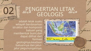 PENGERTIAN LETAK
GEOLOGIS
adalah letak suatu
wilayah berdasarkan
struktur dan komposisi
batuan yang
membentuk bumi,dan
dapat dilihat dari
formasi
geologinya,keadaan
batuannya dan jalur-
jalur pegunungannya.
02
 