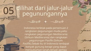 05 dilihat dari jalur-jalur
pegunungannya
Indonesia terletak pada pertemuan 2
rangkaian pegunungan muda,yaitu
rangkaian pegunungan Mediterania
(Sirkum Mediterania) dan rangkaian
pegunungan Pasifik (Sirkum
Pasifik).Sebab itu di Indonesia terdapat
banyak gunung berapi yang dapat
menyuburkan tanah,terjadi gempa
 