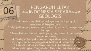 PENGARUH LETAK
INDONESIA SECARA
GEOLOGIS
1.Indonesia memiliki banyak gunung api yang aktif
terutama di bagian barat
2.Menjadi negara rawan gempa bumi,tsunami,dan gunung
berapi.
3.Memiliki kesuburan tanah yang bagus untuk pertanian
dan perkebunan.
4. Terdapat banyak sumber daya alam sebab adanya
cekungan sedimen yang di akibatkan aktivitas tektonik.
5.Laut di Indonesia Barat memiliki kedalaman laut
dalam,sedangkan Tengah dan Timur terdiri atas lautan
06
 