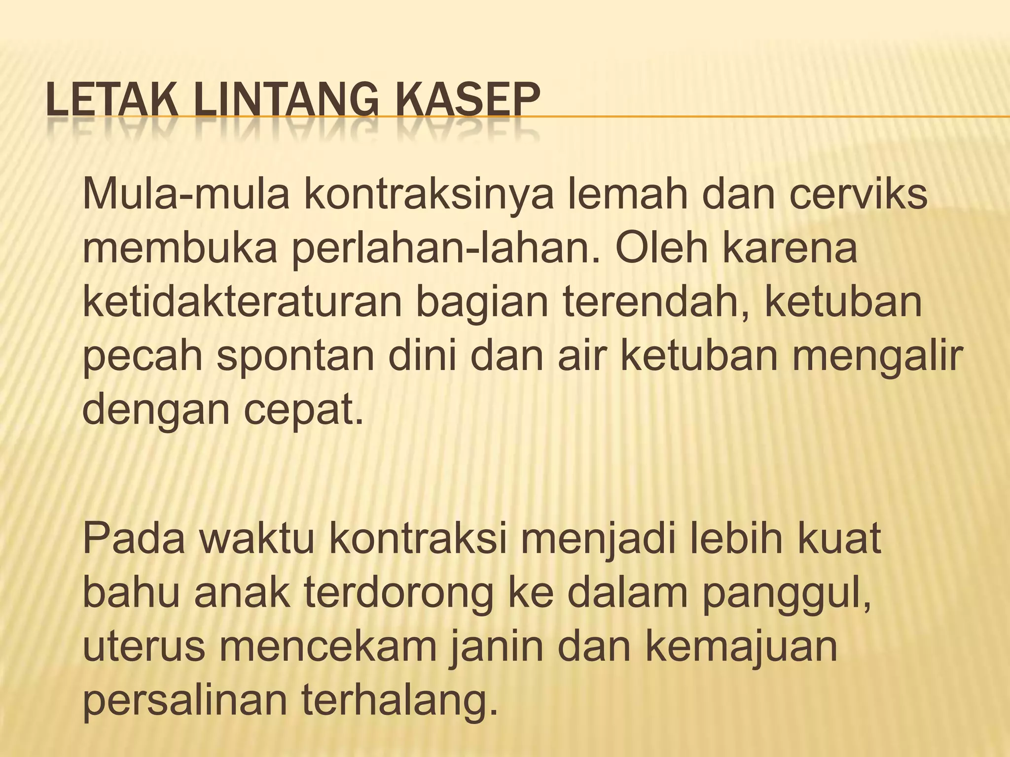 LETAK LINTANG KASEP
Mula-mula kontraksinya lemah dan cerviks
membuka perlahan-lahan. Oleh karena
ketidakteraturan bagian terendah, ketuban
pecah spontan dini dan air ketuban mengalir
dengan cepat.
Pada waktu kontraksi menjadi lebih kuat
bahu anak terdorong ke dalam panggul,
uterus mencekam janin dan kemajuan
persalinan terhalang.
 