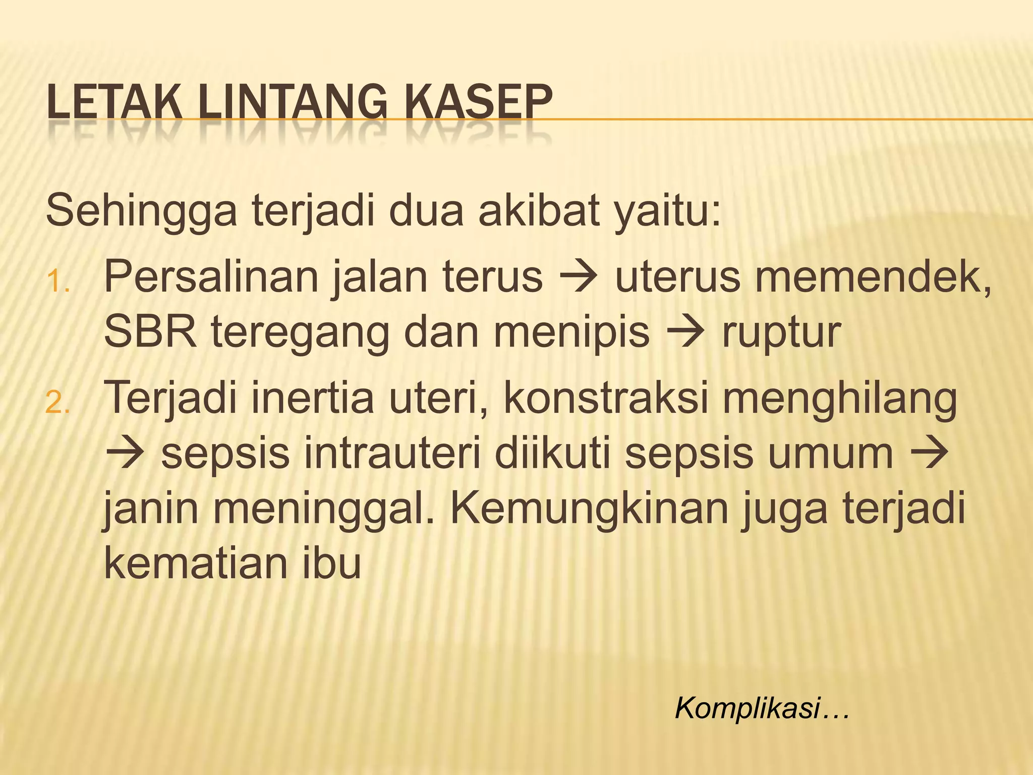 LETAK LINTANG KASEP
Sehingga terjadi dua akibat yaitu:
1. Persalinan jalan terus  uterus memendek,
SBR teregang dan menipis  ruptur
2. Terjadi inertia uteri, konstraksi menghilang
 sepsis intrauteri diikuti sepsis umum 
janin meninggal. Kemungkinan juga terjadi
kematian ibu
Komplikasi…
 