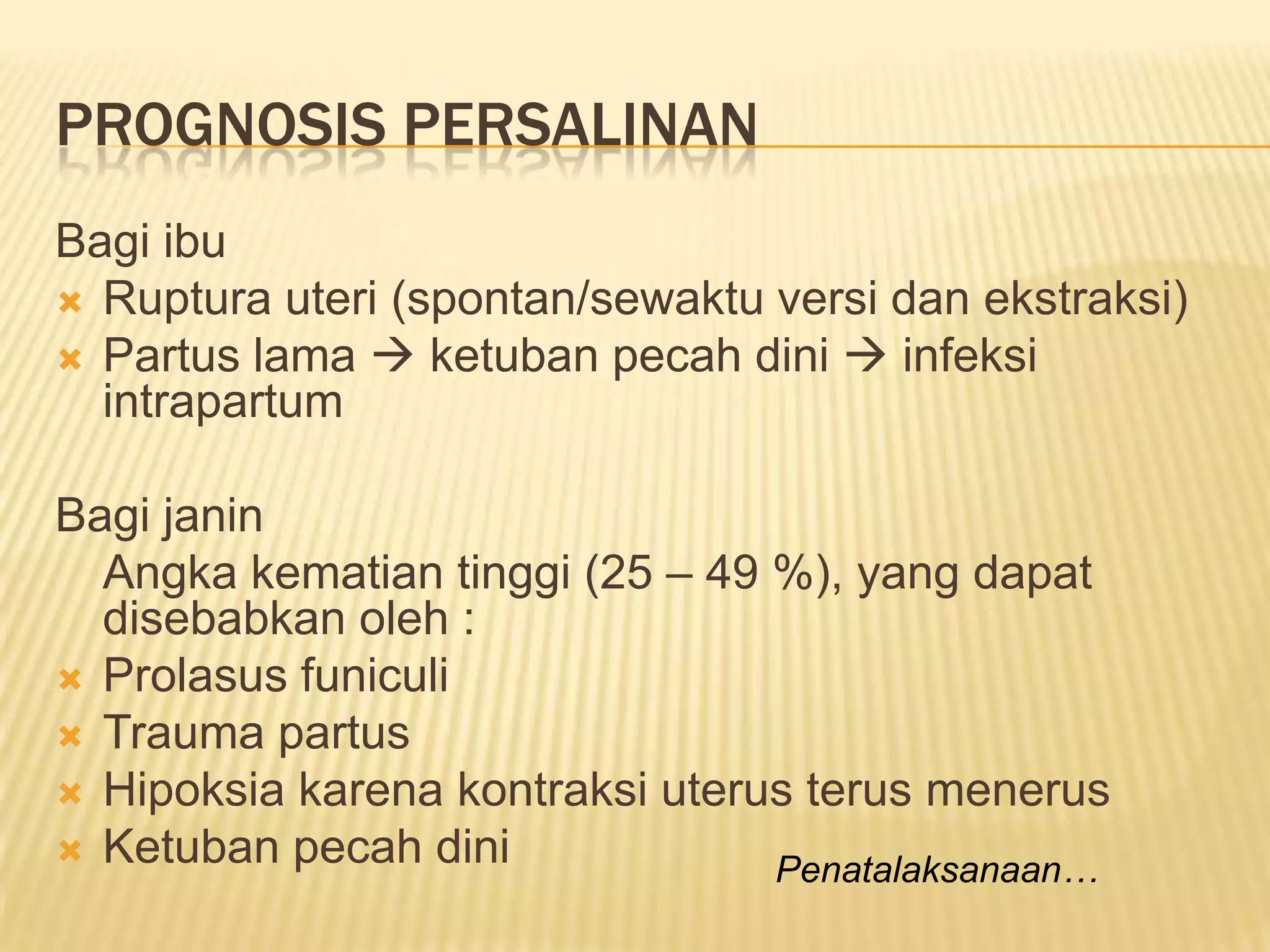 PROGNOSIS PERSALINAN
Bagi ibu
 Ruptura uteri (spontan/sewaktu versi dan ekstraksi)
 Partus lama  ketuban pecah dini  infeksi
intrapartum
Bagi janin
Angka kematian tinggi (25 – 49 %), yang dapat
disebabkan oleh :
 Prolasus funiculi
 Trauma partus
 Hipoksia karena kontraksi uterus terus menerus
 Ketuban pecah dini Penatalaksanaan…
 