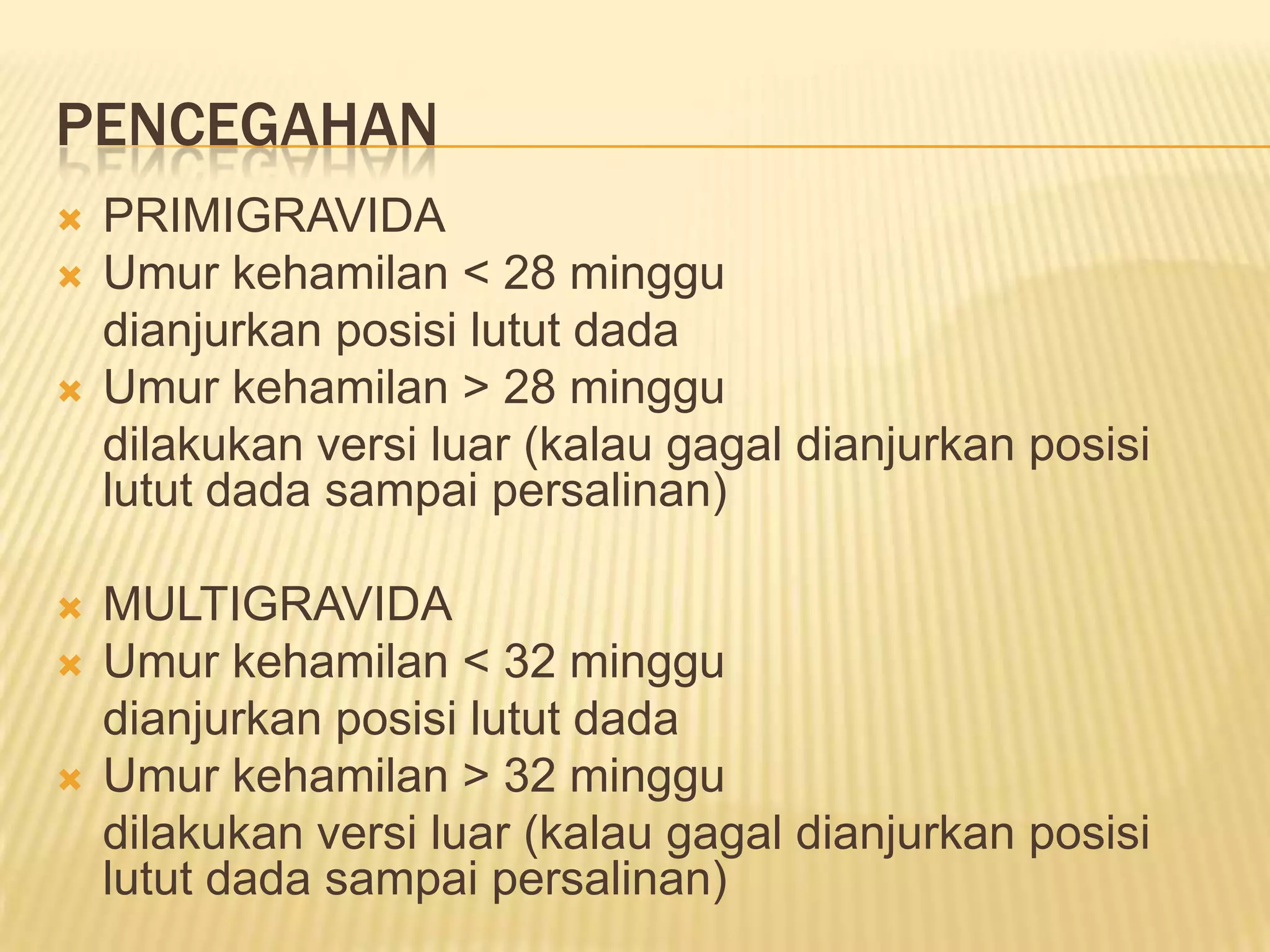 PENCEGAHAN
 PRIMIGRAVIDA
 Umur kehamilan < 28 minggu
dianjurkan posisi lutut dada
 Umur kehamilan > 28 minggu
dilakukan versi luar (kalau gagal dianjurkan posisi
lutut dada sampai persalinan)
 MULTIGRAVIDA
 Umur kehamilan < 32 minggu
dianjurkan posisi lutut dada
 Umur kehamilan > 32 minggu
dilakukan versi luar (kalau gagal dianjurkan posisi
lutut dada sampai persalinan)
 