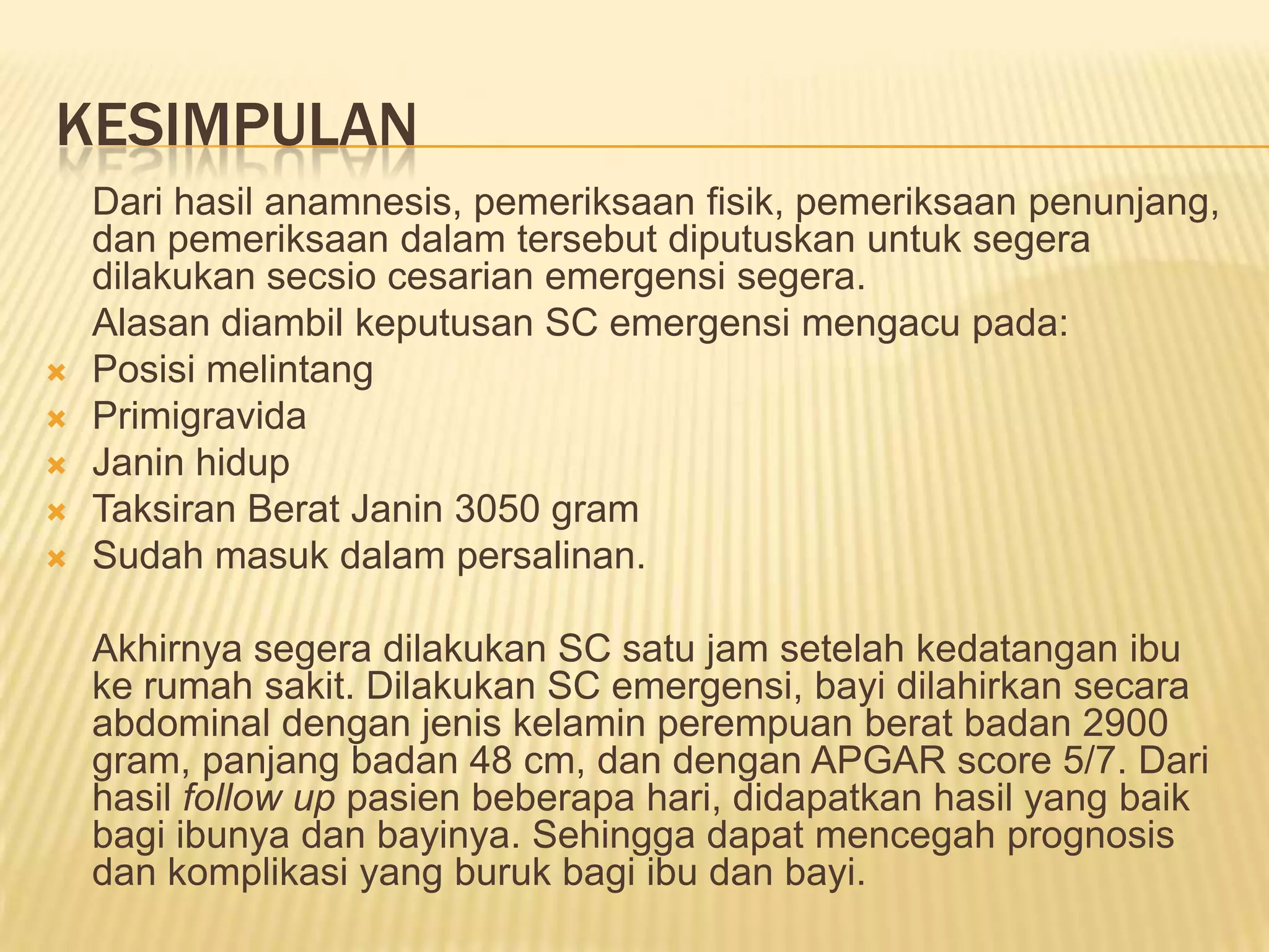 KESIMPULAN
Dari hasil anamnesis, pemeriksaan fisik, pemeriksaan penunjang,
dan pemeriksaan dalam tersebut diputuskan untuk segera
dilakukan secsio cesarian emergensi segera.
Alasan diambil keputusan SC emergensi mengacu pada:
 Posisi melintang
 Primigravida
 Janin hidup
 Taksiran Berat Janin 3050 gram
 Sudah masuk dalam persalinan.
Akhirnya segera dilakukan SC satu jam setelah kedatangan ibu
ke rumah sakit. Dilakukan SC emergensi, bayi dilahirkan secara
abdominal dengan jenis kelamin perempuan berat badan 2900
gram, panjang badan 48 cm, dan dengan APGAR score 5/7. Dari
hasil follow up pasien beberapa hari, didapatkan hasil yang baik
bagi ibunya dan bayinya. Sehingga dapat mencegah prognosis
dan komplikasi yang buruk bagi ibu dan bayi.
 