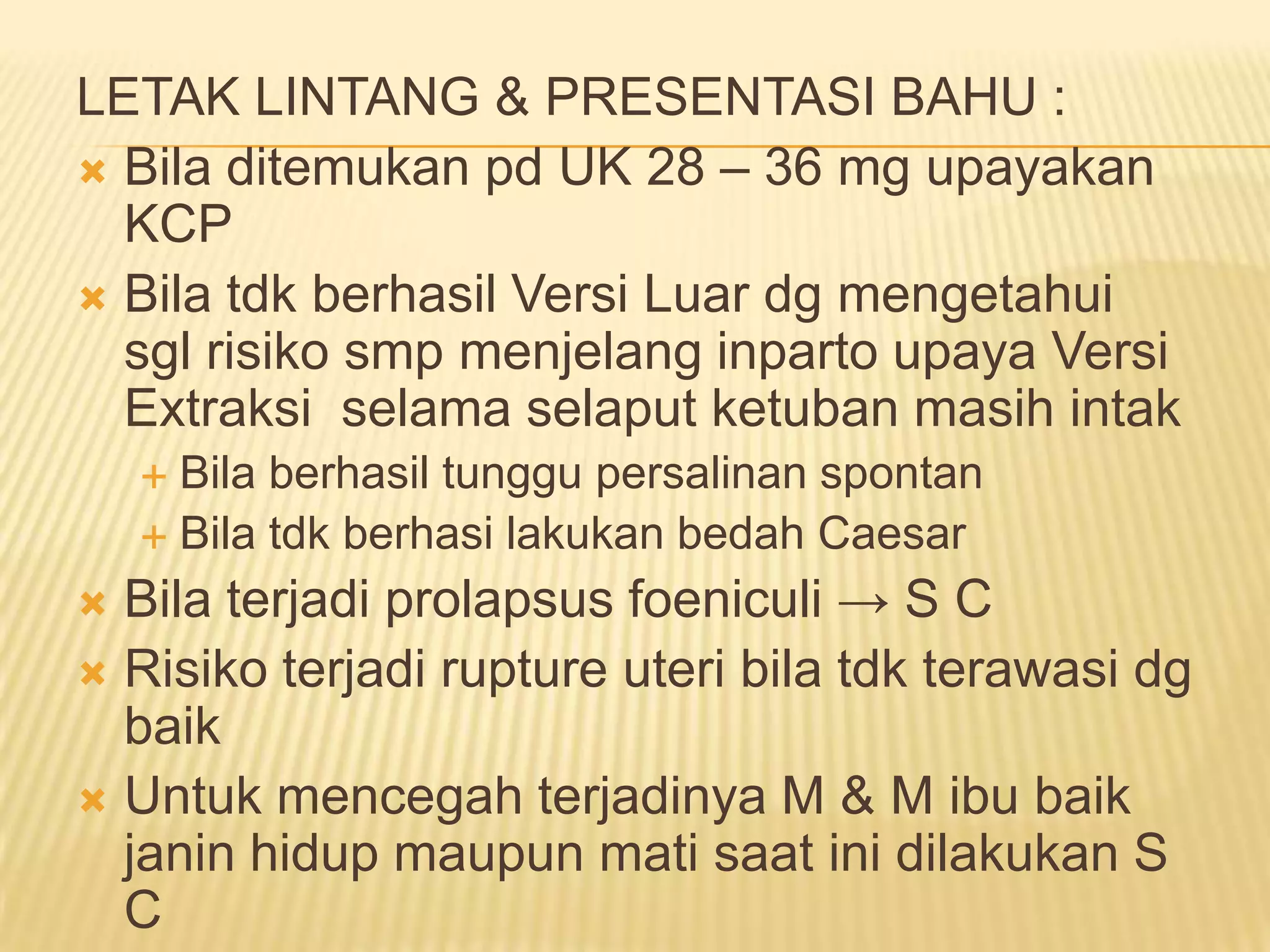 LETAK LINTANG & PRESENTASI BAHU :
 Bila ditemukan pd UK 28 – 36 mg upayakan
KCP
 Bila tdk berhasil Versi Luar dg mengetahui
sgl risiko smp menjelang inparto upaya Versi
Extraksi selama selaput ketuban masih intak
 Bila berhasil tunggu persalinan spontan
 Bila tdk berhasi lakukan bedah Caesar
 Bila terjadi prolapsus foeniculi → S C
 Risiko terjadi rupture uteri bila tdk terawasi dg
baik
 Untuk mencegah terjadinya M & M ibu baik
janin hidup maupun mati saat ini dilakukan S
C
 