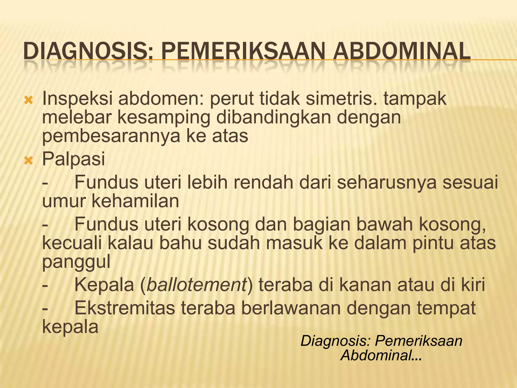 DIAGNOSIS: PEMERIKSAAN ABDOMINAL
 Inspeksi abdomen: perut tidak simetris. tampak
melebar kesamping dibandingkan dengan
pembesarannya ke atas
 Palpasi
- Fundus uteri lebih rendah dari seharusnya sesuai
umur kehamilan
- Fundus uteri kosong dan bagian bawah kosong,
kecuali kalau bahu sudah masuk ke dalam pintu atas
panggul
- Kepala (ballotement) teraba di kanan atau di kiri
- Ekstremitas teraba berlawanan dengan tempat
kepala
Diagnosis: Pemeriksaan
Abdominal…
 