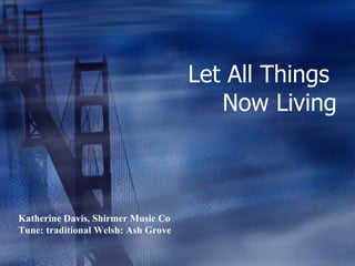 Let All Things  Now Living Katherine Davis, Shirmer Music Co Tune: traditional Welsh: Ash Grove 