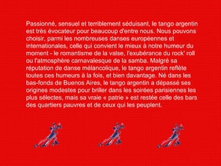 Passionné, sensuel et terriblement séduisant, le tango argentin est très évocateur pour beaucoup d'entre nous. Nous pouvons choisir, parmi les nombreuses danses européennes et internationales, celle qui convient le mieux à notre humeur du moment - le romantisme de la valse, l'exubérance du rock' roll ou l'atmosphère carnavalesque de la samba. Malgré sa réputation de danse mélancolique, le tango argentin reflète toutes ces humeurs à la fois, et bien davantage. Né dans les bas-fonds de Buenos Aires, le tango argentin a dépassé ses origines modestes pour briller dans les soirées parisiennes les plus sélectes, mais sa vraie « patrie » est restée celle des bars des quartiers pauvres et de ceux qui les peuplent. 