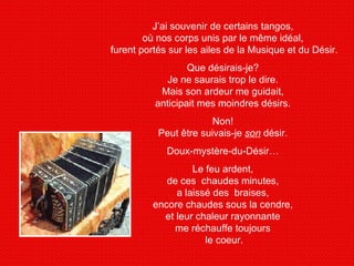 J’ai souvenir de certains tangos,  où nos corps unis par le même idéal,  furent portés sur les ailes de la Musique et du Désir.  Que désirais-je?  Je ne saurais trop le dire.  Mais son ardeur me guidait,  anticipait mes moindres désirs.  Non!  Peut être suivais-je  son  désir.  Doux-mystère-du-Désir…  Le feu ardent,  de ces  chaudes minutes,  a laissé des  braises,  encore chaudes sous la cendre,  et leur chaleur rayonnante  me réchauffe toujours  le coeur. 
