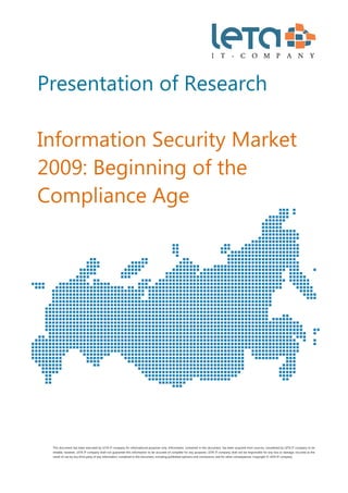  
Presentation of Research

Information Security Market
2009: Beginning of the
Compliance Age




    This document has been executed by LETA IT-company for informational purposes only. Information, contained in this document, has been acquired from sources, considered by LETA IT-company to be
    reliable, however, LETA IT-company shall not guarantee this information to be accurate of complete for any purposes. LETA IT-company shall not be responsible for any loss or damage, incurred as the
    result of use by any third party of any information, contained in this document, including published opinions and conclusions, and for other consequences. Copyright © LETA IT-company



 
 