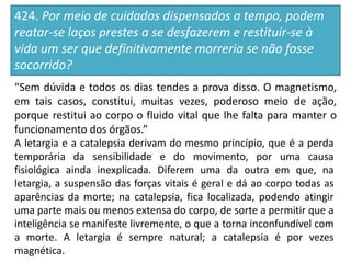 424. Por meio de cuidados dispensados a tempo, podem
reatar-se laços prestes a se desfazerem e restituir-se à
vida um ser que definitivamente morreria se não fosse
socorrido?
“Sem dúvida e todos os dias tendes a prova disso. O magnetismo,
em tais casos, constitui, muitas vezes, poderoso meio de ação,
porque restitui ao corpo o fluido vital que lhe falta para manter o
funcionamento dos órgãos.”
A letargia e a catalepsia derivam do mesmo princípio, que é a perda
temporária da sensibilidade e do movimento, por uma causa
fisiológica ainda inexplicada. Diferem uma da outra em que, na
letargia, a suspensão das forças vitais é geral e dá ao corpo todas as
aparências da morte; na catalepsia, fica localizada, podendo atingir
uma parte mais ou menos extensa do corpo, de sorte a permitir que a
inteligência se manifeste livremente, o que a torna inconfundível com
a morte. A letargia é sempre natural; a catalepsia é por vezes
magnética.
 