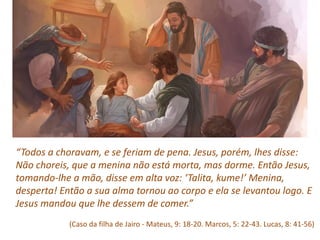 “Todos a choravam, e se feriam de pena. Jesus, porém, lhes disse:
Não choreis, que a menina não está morta, mas dorme. Então Jesus,
tomando‐lhe a mão, disse em alta voz: ‘Talita, kume!’ Menina,
desperta! Então a sua alma tornou ao corpo e ela se levantou logo. E
Jesus mandou que lhe dessem de comer.”
(Caso da filha de Jairo - Mateus, 9: 18‐20. Marcos, 5: 22‐43. Lucas, 8: 41‐56)
 