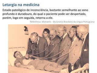 Letargia na medicina
Estado patológico de inconsciência, bastante semelhante ao sono
profundo e duradouro, do qual o paciente pode ser despertado,
porém, logo em seguida, retorna a ele.
Referência: Michaelis - Dicionário Brasileiro da Língua Portuguesa
 
