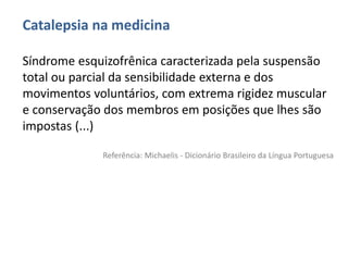 Catalepsia na medicina
Síndrome esquizofrênica caracterizada pela suspensão
total ou parcial da sensibilidade externa e dos
movimentos voluntários, com extrema rigidez muscular
e conservação dos membros em posições que lhes são
impostas (...)
Referência: Michaelis - Dicionário Brasileiro da Língua Portuguesa
 