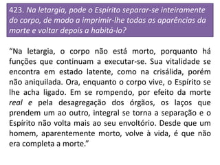 423. Na letargia, pode o Espírito separar-se inteiramente
do corpo, de modo a imprimir-lhe todas as aparências da
morte e voltar depois a habitá-lo?
“Na letargia, o corpo não está morto, porquanto há
funções que continuam a executar-se. Sua vitalidade se
encontra em estado latente, como na crisálida, porém
não aniquilada. Ora, enquanto o corpo vive, o Espírito se
lhe acha ligado. Em se rompendo, por efeito da morte
real e pela desagregação dos órgãos, os laços que
prendem um ao outro, integral se torna a separação e o
Espírito não volta mais ao seu envoltório. Desde que um
homem, aparentemente morto, volve à vida, é que não
era completa a morte.”
 