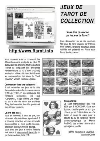 JEUX DEJEUX DE
TAROT DETAROT DE
COLLECTIONCOLLECTION
http://www.ftarot.infohttp://www.ftarot.info
Vous êtes passionné
par les jeux de Tarot ?
Vous découvrirez sur ce site quelques
180 jeux de Tarot classés par thèmes.
Pour certains, la totalité des atouts et des
habillés est présenté en Flash sous
forme de diaporamas.
Vous trouverez aussi un comparatif des
différents dessins appliqués au 10 et 20
d'atout par les différents Maîtres Cartiers
(extrait du comparatif des différentes
représentations du 10 d’atout ci-contre)
ainsi qu'un tableau décrivant le thème et
les représentations des atouts du "Tarot
nouveau", version rurale ou urbaine.
Comment se faire une collection ?
Il faut rechercher des jeux par le biais
d'associations de collectionneurs comme
"L'AS de TREFLE", les catalogues des
vendeurs spécialisés tels que
"Cartorama", "Sage comme une image"
ou via le site de vente aux enchères
Ebay, les brocantes, les vide greniers et
bien sûr par vos amis.
Le prix des jeux ?
Vous en trouverez à tous les prix, cer-
tains sont très abordables à partir de 2 €
et d'autres s'envolent vers des sommets
inaccessibles à mon porte-monnaie,
atteignant plusieurs milliers d'euros.
Vous avez des jeux à vendre, faites-le
moi savoir à webmaster@ftarot.info ou
par l’intermédiaire de la FFT.
Mes préférés :
Le Tarot Microscopique créé vers
1906 par B. DONDORF. Outre son
époque, c'est la qualité de son gra-
phisme qui fait l'intérêt de ce jeu. J'ai
aussi un coup de cœur pour la
beauté du jeu de Tarot sur l'œuvre
cinématographique de Marcel
PAGNOL des années 1995 mais il
est déjà introuvable.
Bonne navigation à vous tous !
Maurice DOURY
 