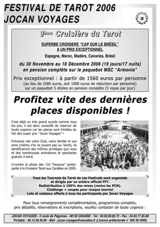 JOCAN VOYAGES - 5 route de Pégomas - 06130 GRASSE - Tel : 04.93.09.80.72 - Fax : 04.93.77.95.88
Portable : 06.14.39.49.96 - Mail : jocan.voyages@wanadoo.fr (Licence préfectorale n° 006 00 0009)
Pour tous renseignements complémentaires, programmes complets,
prix détaillés, réservations et inscriptions, veuillez contacter de toute urgence :
FESTIVAL DE TAROT 2006FESTIVAL DE TAROT 2006
JOCAN VOYAGESJOCAN VOYAGES
Tous les Tournois de Tarot de ces Festivals sont organisés
et dirigés par un arbitre officiel FFT.
Redistribution à 100% des mises (moins les PCN).
Challenge + coupes pour chaque tournoi
Lots et cadeaux offerts à tous les participants par Jocan Voyages
9999èèèèmmmmeeee CCCCrrrrooooiiiissssiiiièèèèrrrreeee dddduuuu TTTTaaaarrrrooootttt
SUPERBE CROISIERE “CAP SUR LE BRÉSIL”
A UN PRIX EXCEPTIONNEL
Espagne, Maroc, Madère, Canaries, Brésil
du 30 Novembre au 18 Décembre 2006 (19 jours/17 nuits)du 30 Novembre au 18 Décembre 2006 (19 jours/17 nuits)
en pension complète sur le paquebot MSC “Armonia”en pension complète sur le paquebot MSC “Armonia”
Prix exceptionnel : à partir de 1560 euros par personnePrix exceptionnel : à partir de 1560 euros par personne
(au lieu de 2580 euros, soit 1000 euros de réduction par personne)
sur un paquebot 5 étoiles en pension complète (5 repas par jour)
Profitez vite des dernièresProfitez vite des dernières
places disponibles !places disponibles !
C’est déjà un très grand succès comme tous
les ans, il est donc conseillé de réserver de
toute urgence car les places sont limitées du
fait des super prix “Jocan Voyages” !
Prévenez vite votre Club, votre famille et vos
amis (même s’ils ne jouent pas au Tarot), ils
bénéficieront des mêmes privilèges que vous
et des nombreuses animations et spectacles
gratuits à bord.
Ci-contre la photo des 110 “heureux” partici-
pants à la Croisière Tarot aux Caraïbes en 2005.
 