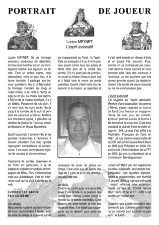 PORTRAITPORTRAIT DE JOUEURDE JOUEUR
Lucien MEYNET
L’esprit associatif
Lucien MEYNET, fils de fromager
savoyard, producteur de reblochon,
tomme et emmenthal est un pur mon-
tagnard habitué aux rigueurs du cli-
mat. C'est un enfant calme, mais
débrouillard, voire un peu filou. A la
ferme familiale, il participe aux tra-
vaux quotidiens liés à la fabrication
du fromage. Pendant les longs et
rudes hivers, il se rend à l'école en
luge ou en ski. Au milieu des sapins,
à 500 m de la maison familiale, il y a
un téléski. Passionné de ski alpin, il
s'y rend tous les soirs après l'école
jusqu'à la tombée de la nuit et pen-
dant les vacances scolaires. Militaire
aux chasseurs alpins, il peaufine sa
carrière de joueur de Tarot au chalet
de Bessans en Haute Maurienne.
Sportif accompli, il aime le vélo et les
grandes randonnées à l'aventure. Il
devient président d'un club cycliste
regroupant compétiteurs et randon-
neurs. Il est aussi commissaire régio-
nal de courses et chronométreur.
Passionné de bandes dessinées et
de Tintin en particulier, il se dit
adepte du capitaine Haddock et com-
pagnon de Milou. Féru d'informatique
mais pur autodidacte, c'est un inter-
naute rusé qui se plaît à surfer sur le
web.
LUCIEN ET LE TAROTLUCIEN ET LE TAROT
PAR LUI-MEMEPAR LUI-MEME
Les débuts
Mes parents jouaient tous les vendre-
dis soirs, de novembre à février, avec
les amis du village, à un jeu de cartes
j'essayais de jouer de temps en
temps. C'est ainsi que j'ai appris dès
l'âge de 11 ans et je ne me débrouil-
lais pas trop mal.
Le déclic
C'est la rencontre avec une jeune fille
issue d'une famille où la passion des
cartes était intense (c'était plutôt la
manille ou la belote coinchée). C'est
devenu ma belle-famille et lors des
repas de fêtes, il ne fallait pas s'appe-
santir sur le dessert pour sortir les
cartes.
qui s'apparentait au Tarot : la "tape".
Cela se pratiquait à 5 ou 6 et le pre-
neur jouait contre tous les autres (il
fallait faire plus de la moitié des
points). S'il n'y avait pas de preneur,
on jouait la misère (chacun pour soi)
et il fallait faire le moins de points
possibles. Quand c'était notre tour de
recevoir à la maison, je regardais et
Il s'est créé ensuite un réseau d'amis
et on jouait très souvent. Puis,
comme on se connaissait par cœur,
c'est devenu moins marrant et nous
sommes allés faire des concours à
l'extérieur. Je me souviens que lors
de mon premier tournoi, j'ai réalisé un
chelem à la bande de vieux briscards
qui ne me connaissaient pas.
L’esprit associatif
J'ai toujours eu l'esprit associatif.
Membre d'une association de parents
d'élèves, j'avais organisé un tournoi
de Tarot pour financer un voyage en
classe de mer pour les enfants.
Après un premier succès, le tournoi a
été reconduit tous les ans. C'est ainsi
qu'est né le club de Tarot de notre vil-
lage en 1994. Le club s'est affilié à la
Fédération Française de Tarot en
1997. Je suis devenu responsable de
la CCR du Comité Savoie Mont Blanc
en 1998 puis Président en 2000. Elu
au Conseil d'Administration de la FFT
en 2005, j'ai pris la présidence de la
Commission Développement.
Lucien MEYNET par son expérience
du milieu associatif, ses facilités d'or-
ganisateur, ses qualités diploma-
tiques et relationnelles, son humilité
(il déclare dans la rubrique palmarès
: néant) effectue une ascension
rapide au sein du Comité Savoie
Mont Blanc et de la FFT dont il est
devenu un maillon fort.
Gageons que Lucien connaîtra rapi-
dement la joie d'obtenir un titre régio-
nal ou national pour sublimer sa pas-
sion : le Tarot.
 