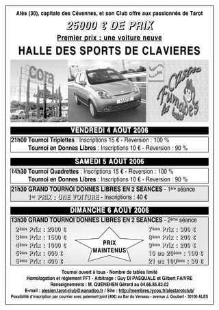 Alès (30), capitale des Cévennes, et son Club offre aux passionnés de TarotAlès (30), capitale des Cévennes, et son Club offre aux passionnés de Tarot
22225555000000000000 €€€€ DDDDEEEE PPPPRRRRIIIIXXXX
Premier prix : une voiture neuvePremier prix : une voiture neuve
HALLE DES SPORTS DE CLAVIERESHALLE DES SPORTS DE CLAVIERES
VENDREDI 4 AOUT 2006VENDREDI 4 AOUT 2006
SAMEDI 5 AOUT 2006SAMEDI 5 AOUT 2006
21h00 Tournoi Triplettes : Inscriptions 15 € - Reversion : 100 %
21h00 Tournoi en Donnes Libres : Inscriptions 10 € - Reversion : 90 %
Tournoi ouvert à tous - Nombre de tables limité
Homologation et réglement FFT - Arbitrage : Guy DI PASQUALE et Gilbert FAIVRE
Renseignements : M. QUENEHEN Gérard au 04.66.85.82.02
E-mail : alesien.tarot-club@wanadoo.fr / Site : http://membres.lycos.fr/alestarotclub/
Possibilité d’inscription par courrier avec paiement joint (40€) au Bar du Verseau - avenue J. Goubert - 30100 ALES
14h30 Tournoi Quadrettes : Inscriptions 15 € - Reversion : 100 %
21h00 Tournoi en Donnes Libres : Inscriptions 10 € - Reversion : 90 %
DIMANCHE 6 AOUT 2006DIMANCHE 6 AOUT 2006
21h30 GRAND TOURNOI DONNES LIBRES EN 2 SEANCES - 1ère séance
1111eeeerrrr PPPPRRRRIIIIXXXX :::: UUUUNNNNEEEE VVVVOOOOIIIITTTTUUUURRRREEEE - Inscriptions : 40 €
13h30 GRAND TOURNOI DONNES LIBRES EN 2 SEANCES - 2ème séance
2222èèèèmmmmeeee PPPPrrrriiiixxxx :::: 2222000000000000 €€€€
3333èèèèmmmmeeee PPPPrrrriiiixxxx :::: 1111555500000000 €€€€
4444èèèèmmmmeeee PPPPrrrriiiixxxx :::: 1111000000000000 €€€€
5555èèèèmmmmeeee PPPPrrrriiiixxxx :::: 666600000000 €€€€
6666èèèèmmmmeeee PPPPrrrriiiixxxx :::: 444400000000 €€€€
7777èèèèmmmmeeee PPPPrrrriiiixxxx :::: 333300000000 €€€€
8888èèèèmmmmeeee PPPPrrrriiiixxxx :::: 222200000000 €€€€
9999èèèèmmmmeeee PPPPrrrriiiixxxx :::: 222200000000 €€€€
11110000 aaaauuuu 22220000èèèèmmmmeeee :::: 111100000000 €€€€
22221111 aaaauuuu 111100000000èèèèmmmmeeee :::: 33330000 €€€€
PRIXPRIX
MAINTENUSMAINTENUS
 