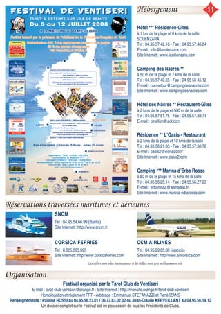 Hébergement 11
Réservations traversées maritimes et aériennes
Organisation
Festival organisé par le Tarot Club de Ventiseri
E-mail : tarot-club-ventiseri@orange.fr - Site Internet : http://monsite.orange.fr/tarot-club-ventiseri
Homologation et règlement FFT - Arbitrage : Emmanuel STEFANAZZI et René IZANS
Renseignements : Pauline ROSSI au 04.95.56.23.01 / 06.73.83.02.32 ou Jean-Claude KERVEILLANT au 04.95.56.19.12
Un dossier complet sur le Festival est en possession de tous les Présidents de Clubs.
Hôtel *** Résidence-Gîtes
à 1 km de la plage et 8 kms de la salle
SOLENZARA
Tel : 04.95.57.42.18 - Fax : 04.95.57.46.84
E-mail : info@lasolenzara.com
Site Internet : www.lasolenzara.com
Camping des Nâcres **
à 50 m de la plage et 7 kms de la salle
Tel : 04.95.57.40.65 - Fax : 04 95 56 45 12
E-mail : cormetour@campingdesnacres.com
Site Internet : www.campingdesnacres.com
Hôtel des Nâcres ** Restaurent-Gîtes
à 2 kms de la plage et 500 m de la salle
Tel : 04.95.57.81.75 - Fax : 04.95.57.88.74
E-mail : pinellijm@aol.com
Résidence ** L’Oasis - Restaurant
à 2 kms de la plage et 10 kms de la salle
Tel : 04.95.56.21.03 - Fax : 04.95.57.36.76
E-mail : oasis2@wanadoo.fr
Site Internet : www.oasis2.com
Camping *** Marina d’Erba Rossa
à 50 m de la plage et 15 kms de la salle
Tel : 04.95.56.25.14 - Fax : 04.95.56.27.23
E-mail : erbarossa@wanadoo.fr
Site Internet : www.marina-erbarossa.com
SNCMSNCM
Tel : 04.95.54.66.99 (Bastia)
Site Internet : http://www.sncm.fr
CORSICA FERRIESCORSICA FERRIES
Tel : 0.825.095.095
Site Internet : http//www.corsicaferries.com
CCM AIRLINESCCM AIRLINES
Tel : 04.95.29.05.00 (Ajaccio)
Site Internet : http//www.aircorsica.com
Les offres sont plus intéressantes si les billets sont pris suffisamment tôt.
 