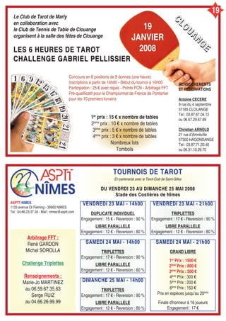 19
Le Club de Tarot de Marly
en collaboration avec
le Club de Tennis de Table de Clouange
organisent à la salle des fêtes de Clouange
LES 6 HEURES DE TAROTLES 6 HEURES DE TAROT
CHALLENGE GABRIEL PELLISSIERCHALLENGE GABRIEL PELLISSIER
Concours en 6 positions de 8 donnes (une heure)
Inscriptions à partir de 14h00 - Début du tournoi à 16h00
Participation : 25 € avec repas - Points PCN - Arbitrage FFT
Pré-qualificatif pour le Championnat de France de Pontarlier
pour les 10 premiers lorrains
1er
prix : 15 € x nombre de tables
2ème
prix : 10 € x nombre de tables
3ème
prix : 5 € x nombre de tables
4ème
prix : 3 € x nombre de tables
Nombreux lots
Tombola
RENSEIGNEMENTS
ET RESERVATIONS
Antoine CECERE
9 rue du 4 septembre
57185 CLOUANGE
Tel : 03.87.67.04.12
ou 06.67.29.67.89
Christian ARNOLD
21 rue d’Amnéville
57300 HAGONDANGE
Tel : 03.87.71.20.40
ou 06.31.10.26.70
ASPTT NIMES
1133 avenue Dr Fléming - 30900 NIMES
Tel : 04.66.23.37.34 - Mail : nimes@asptt.com
Arbitrage FFT :
René GARDON
Michel SOROLLA
Challenge Triplettes
Renseignements :
Marie-Jo MARTINEZ
au 06.59.67.35.63
Serge RUIZ
au 04.66.26.99.99
TOURNOIS DE TAROTTOURNOIS DE TAROT
En partenariat avec le Tarot-Club de Saint-Gilles
DU VENDRDI 23 AU DIMANCHE 25 MAI 2008DU VENDRDI 23 AU DIMANCHE 25 MAI 2008
Stade des Costières de NîmesStade des Costières de Nîmes
VENDREDI 23 MAI - 14h00VENDREDI 23 MAI - 14h00
DUPLICATE INDIVIDUEL
Engagement : 15 € - Reversion : 90 %
LIBRE PARALLELE
Engagement : 12 € - Reversion : 80 %
19
JANVIER
2008
CCCCLLLLOOOO
UUUUAAAANNNNGGGG
EEEE
SAMEDI 24 MAI - 14h00SAMEDI 24 MAI - 14h00
TRIPLETTES
Engagement : 17 € - Reversion : 90 %
LIBRE PARALLELE
Engagement : 12 € - Reversion : 80 %
DIMANCHE 25 MAI - 14h00DIMANCHE 25 MAI - 14h00
TRIPLETTES
Engagement : 17 € - Reversion : 90 %
LIBRE PARALLELE
Engagement : 12 € - Reversion : 80 %
VENDREDI 23 MAI - 21h00VENDREDI 23 MAI - 21h00
TRIPLETTES
Engagement : 17 € - Reversion : 90 %
LIBRE PARALLELE
Engagement : 12 € - Reversion : 80 %
SAMEDI 24 MAI - 21h00SAMEDI 24 MAI - 21h00
GRAND LIBRE
1er
Prix : 1500 €
2ème
Prix : 800 €
3ème
Prix : 500 €
4ème
Prix : 300 €
5ème
Prix : 200 €
6ème
Prix : 150 €
Prix en espèces jusqu’au 20ème
Finale d’honneur à 16 joueurs
Engagement : 17 €
 