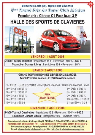Bienvenue à Alès (30), capitale des CévennesBienvenue à Alès (30), capitale des Cévennes
5555èèèèmmmmeeee
GGGGrrrraaaannnndddd PPPPrrrriiiixxxx dddduuuu TTTTaaaarrrrooootttt CCCClllluuuubbbb AAAAllllééééssssiiiieeeennnn
Premier prix : Citroen C1 Pack lo.es 3 P
HALLE DES SPORTS DE CLAVIERES
VENDREDI 1 AOUT 2008VENDREDI 1 AOUT 2008
SAMEDI 2 AOUT 2008SAMEDI 2 AOUT 2008
21h00 Tournoi Triplettes : Inscriptions 15 € - Reversion : 100 % + 600 €
Tournoi en Donnes Libres : Inscriptions 10 € - Reversion : 90 %
Tournoi ouvert à tous - Arbitrage : Guy DI PASQUALE, Gilbert FAIVRE et Michel SOROLLA
Homologation et règlement FFT - Les points de la 1Homologation et règlement FFT - Les points de la 1èreère
séance seront divisés par 2séance seront divisés par 2
Restauration sur place - Renseignements : M. QUENEHEN Gérard au 04.66.85.82.02
E-mail : alesien.tarot-club@wanadoo.fr / Site : http://tarotclubalesien.over-blog.com
14h00 Tournoi Quadrettes : Inscriptions 15 € - Reversion : 100 % + 800 €
Tournoi en Donnes Libres : Inscriptions 10 € - Reversion : 90 %
DIMANCHE 3 AOUT 2008DIMANCHE 3 AOUT 2008
GRAND TOURNOI DONNES LIBRES EN 2 SEANCES
14h30 Première séance - 21h30 Deuxième séance
1111eeeerrrr
PPPPRRRRIIIIXXXX :::: UUUUNNNNEEEE VVVVOOOOIIIITTTTUUUURRRREEEE - Inscriptions licenciés : 40 € / non licenciés : 45 €
2222èèèèmmmmeeee
PPPPrrrriiiixxxx :::: 2222000000000000 €€€€
3333èèèèmmmmeeee
PPPPrrrriiiixxxx :::: 1111555500000000 €€€€
4444èèèèmmmmeeee
PPPPrrrriiiixxxx :::: 1111000000000000 €€€€
5555èèèèmmmmeeee
PPPPrrrriiiixxxx :::: 666600000000 €€€€
6666èèèèmmmmeeee
PPPPrrrriiiixxxx :::: 444400000000 €€€€
7777èèèèmmmmeeee
PPPPrrrriiiixxxx :::: 333300000000 €€€€
8888èèèèmmmmeeee
PPPPrrrriiiixxxx :::: 222200000000 €€€€
9999èèèèmmmmeeee
PPPPrrrriiiixxxx :::: 222200000000 €€€€
11110000 aaaauuuu 22220000èèèèmmmmeeee
:::: 111100000000 €€€€
22221111 aaaauuuu 55550000èèèèmmmmeeee
:::: 33330000 €€€€
PRIXPRIX
MAINTENUSMAINTENUS
21
 