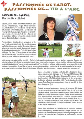 Loisir, certes, mais la compétition se profile à l’horizon... Sabine s’intéresse de plus en plus à ce sport et à ses vertus. Elle aime son
esthétisme (l’arc en lui-même et les gestes techniques) et ses exigences (concentration, volonté, équilibre, précision, maîtrise de soi
et capacité d’adaptation à l’environnement, aux intempéries). Très vite, elle va se laisser guider et coacher par le seul archer du club
pratiquant la compétition. Au bout d’un an, premier arc et première compétition, premier coup de flip aussi car c’est tout un cérémonial :
tenue blanche ou du club exigée, règles de tir strictes et différentes selon les épreuves... mais une seule envie, recommencer !
Sabine REVEL (Lyonnais)
Une montée en flèche !
En 2002, Sabine est à la recherche d’une activité spor-
tive, tout simplement pour bouger et faire des rencon-
tres. Résidant en région grenobloise, elle consulte les
activités de la commune de Voreppe qui propose le tir à
l’arc. Après tout, pourquoi pas ? La prise de contact té-
léphonique avec le responsable du club est bonne, tout
se passe dans la bonne humeur, les explications sont
claires. C’est décidé, Sabine s’engage !
Première étape : l’initiation. Un arc sans viseur, un bla-
son d’1m20 de diamètre, le tir à 10m de distance, ça va,
les flèches finissent dans la cible ! On apprend à se po-
sitionner, se concentrer, puis la distance de tir s’agran-
dit, les cibles sont plus petites. Fini le tir à l’apache, l’arc
est équipé d’un viseur ! L’apprentissage de la technique
est sérieux et en plus, il se fait dans un club sympa-
thique, dans une ambiance conviviale et très loisir...
Sabine persévère et ne tarde pas à s’illustrer. Elle est proclamée Cham-
pionne départementale et de Ligue en Tir Beursault (39 flèches sur 40 à
rentrer dans une cible de 40cm à une distance de 50m, épreuve qui reste
dans la tradition) et Tir Fédéral (tir à une distance de 50m sur un blason
de 80cm) à la fin de la saison 2003-2004. L’année d’après, elle réitère
mais en Tir en Salle (épreuve se pratiquant l’hiver sur une cible de 40cm
à une distance de 18m).
Puis elle éprouve le besoin encore et encore de progresser. Elle décide
de changer de club et de se rendre à celui de Rives en 2005 pour être
mieux manager et cette mutation va lui permettre aussi d’intégrer une
équipe féminine. Les résultats s’enchaînent : Sabine obtient de nombreux
titres départementaux, se qualifie pour différents Championnats de
France. L’une de ses plus belles performances est sans doute sa 8ème
place au Championnat de France D2 par équipes de Tir FITA (tir à une
distance de 70m sur un blason d’1m20). Au classement national 2007, en
FITA d’ailleurs, elle est 64ème
.
Sabine aurait la possibilité de s’entraîner tous les soirs, mais étant infir-
mière, elle ne peut s’y rendre qu’environ 2 fois par semaine. Elle sait
pourtant que l’entraînement est primordial pour intégrer les gestes et ac-
quérir plus de confiance. Mais il est difficile de concilier travail, tir à l’arc
et... Tarot !
24
 