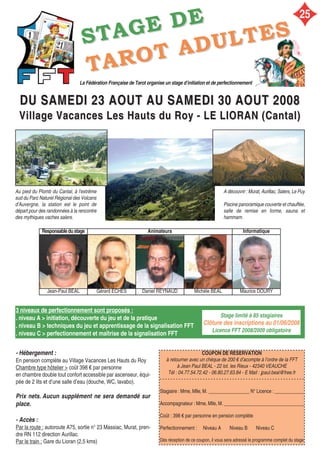 3 niveaux de perfectionnement sont proposés :
. niveau A > initiation, découverte du jeu et de la pratique
. niveau B > techniques du jeu et apprentissage de la signalisation FFT
. niveau C > perfectionnement et maîtrise de la signalisation FFT
COUPON DE RÉSERVATION
à retourner avec un chèque de 200 € d’acompte à l’ordre de la FFT
à Jean Paul BEAL - 22 lot. les Rieux - 42340 VEAUCHE
Tél : 04.77.54.72.42 - 06.80.27.63.84 - E Mail : jpaul.beal@free.fr
- - - - - - - - - - - - - - - - - - - - - - - - - - - - - - - - - - - - - - - - - - - - - - - - - - - - - -
Stagiaire : Mme, Mlle, M. _________________ N° Licence : ____________
Accompagnateur : Mme, Mlle, M. _________________________________
Coût : 398 € par personne en pension complète
Perfectionnement : Niveau A Niveau B Niveau C
Dès réception de ce coupon, il vous sera adressé le programme complet du stage
- Hébergement :
En pension complète au Village Vacances Les Hauts du Roy
Chambre type hôtelier > coût 398 € par personne
en chambre double tout confort accessible par ascenseur, équi-
pée de 2 lits et d’une salle d’eau (douche, WC, lavabo).
Prix nets. Aucun supplément ne sera demandé sur
place.
Stage limité à 85 stagiaires
Clôture des inscriptions au 01/06/2008
Licence FFT 2008/2009 obligatoire
DU SAMEDI 23 AOUT AU SAMEDI 30 AOUT 2008DU SAMEDI 23 AOUT AU SAMEDI 30 AOUT 2008
Village Vacances Les Hauts du Roy - LE LIORAN (Cantal)Village Vacances Les Hauts du Roy - LE LIORAN (Cantal)
La Fédération Française de Tarot organise un stage d’initiation et de perfectionnement
SSTTAAGGEE DDEE
- Accès :
Par la route : autoroute A75, sortie n° 23 Massiac, Murat, pren-
dre RN 112 direction Aurillac.
Par le train : Gare du Lioran (2,5 kms)
Responsabledustage Animateurs Informatique
Jean-Paul BEAL Gérard ECHES Daniel REYNAUD Michèle BEAL Maurice DOURY
TTAARROOTT AADDUULLTTEESS
Au pied du Plomb du Cantal, à l'extrême
sud du Parc Naturel Régional des Volcans
d'Auvergne, la station est le point de
départ pour des randonnées à la rencontre
des mythiques vaches salers.
A découvrir : Murat, Aurillac, Salers, Le Puy
Piscine panoramique couverte et chauffée,
salle de remise en forme, sauna et
hammam.
25
 