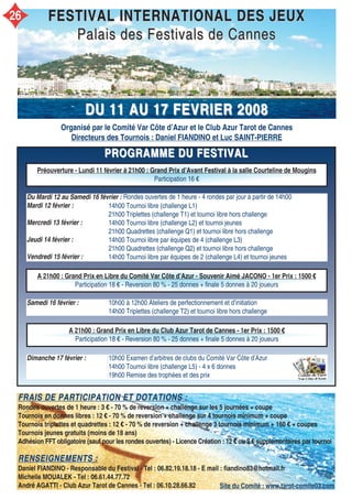 PROGRAMME DU FESTIVALPROGRAMME DU FESTIVAL
Organisé par le Comité Var Côte d’Azur et le Club Azur Tarot de Cannes
Directeurs des Tournois : Daniel FIANDINO et Luc SAINT-PIERRE
FESTIVAL INTERNATIONAL DES JEUXFESTIVAL INTERNATIONAL DES JEUX
Palais des Festivals de CannesPalais des Festivals de Cannes
DU 11 AU 17DU 11 AU 17 FEVRIERFEVRIER 20082008
Du Mardi 12 au Samedi 16 février :
Mardi 12 février :
Mercredi 13 février :
Jeudi 14 février :
Vendredi 15 février :
Samedi 16 février : 10h00 à 12h00 Ateliers de perfectionnement et d’initiation
14h00 Triplettes (challenge T2) et tournoi libre hors challenge
Dimanche 17 février : 10h00 Examen d’arbitres de clubs du Comité Var Côte d’Azur
14h00 Tournoi libre (challenge L5) - 4 x 6 donnes
19h00 Remise des trophées et des prix
FRAIS DE PARTICIPATION ET DOTATIONS :FRAIS DE PARTICIPATION ET DOTATIONS :
Rondes ouvertes de 1 heure : 3 € - 70 % de reversion + challenge sur les 5 journées + coupe
Tournois en donnes libres : 12 € - 70 % de reversion + challenge sur 4 tournois minimum + coupe
Tournois triplettes et quadrettes : 12 € - 70 % de reversion + challenge 3 tournois minimum + 160 € + coupes
Tournois jeunes gratuits (moins de 18 ans)
Adhésion FFT obligatoire (sauf pour les rondes ouvertes) - Licence Création : 12 € ou 2 € supplémentaires par tournoi
RENSEIGNEMENTS :RENSEIGNEMENTS :
Daniel FIANDINO - Responsable du Festival - Tel : 06.82.19.18.18 - E mail : fiandino83@hotmail.fr
Michelle MOUALEK - Tel : 06.61.44.77.72
André AGATTI - Club Azur Tarot de Cannes - Tel : 06.10.28.66.82
Préouverture - Lundi 11 février à 21h00 : Grand Prix d’Avant Festival à la salle Courteline de Mougins
Participation 16 €
A 21h00 : Grand Prix en Libre du Comité Var Côte d’Azur - Souvenir Aimé JACONO - 1er Prix : 1500 €
Participation 18 € - Reversion 80 % - 25 donnes + finale 5 donnes à 20 joueurs
A 21h00 : Grand Prix en Libre du Club Azur Tarot de Cannes - 1er Prix : 1500 €
Participation 18 € - Reversion 80 % - 25 donnes + finale 5 donnes à 20 joueurs
Rondes ouvertes de 1 heure - 4 rondes par jour à partir de 14h00
Site du Comité : www.tarot-comite03.com
14h00 Tournoi libre (challenge L1)
21h00 Triplettes (challenge T1) et tournoi libre hors challenge
14h00 Tournoi libre (challenge L2) et tournoi jeunes
21h00 Quadrettes (challenge Q1) et tournoi libre hors challenge
14h00 Tournoi libre par équipes de 4 (challenge L3)
21h00 Quadrettes (challenge Q2) et tournoi libre hors challenge
14h00 Tournoi libre par équipes de 2 (challenge L4) et tournoi jeunes
26
 