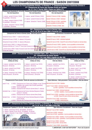 LES CHAMPIONNATS DE FRANCE : SAISON 2007/2008LES CHAMPIONNATS DE FRANCE : SAISON 2007/2008
IIIIIIèmeème
Championnat de France Quadrettes Division 1 et Division 2 - IChampionnat de France Quadrettes Division 1 et Division 2 - Ierer
Championnat de France Quadrettes Division 3Championnat de France Quadrettes Division 3
IIIIèmeème
Championnat de France des Grandes Ecoles par équipesChampionnat de France des Grandes Ecoles par équipes
les 15, 16 et 17 février 2008 à Chalon-sur-Saône (71)les 15, 16 et 17 février 2008 à Chalon-sur-Saône (71)
Open Nationaux d’encadrement
Parc des Expositions
Vendredi 15 février à 21h00 : triplettes
Samedi 16 février à 14h00 : individuel
Samedi 16 février à 21h00 : quadrettes
+ tournoi parallèle en donnes libres
Dimanche 17 février à 14h00 : libre
Championnat Grandes Ecoles Equipes
Parc des Expositions
1ère
séance : samedi 16 février (13h30)
2ème
séance : samedi 16 février (21h00)
3ème
séance : dimanche 17 février (13h00)
Open Nationaux d’encadrement - Espace Pourny
Vendredi 21 mars à 21h00 : triplettes
Samedi 22 mars à 14h00 : individuel duplicaté
Samedi 22 mars à 21h00 : Grand Prix de la Ville de Pontarlier en donnes libres
Dimanche 23 mars à 14h00 : triplettes + tournoi parallèle en donnes libres
Dimanche 23 mars à 21h00 : quadrettes + tournoi parallèle en donnes libres
Lundi 24 mars à 14h00 : Grand Prix du Club Atouts Maîtres en donnes libres
XIXXIXèmeème
Championnat de France en Donnes LibresChampionnat de France en Donnes Libres
les 21, 22, 23 et 24 mars 2008 à Pontarlier (25)les 21, 22, 23 et 24 mars 2008 à Pontarlier (25)
XXXIIIXXXIIIèmeème
Championnat de France Individuel Open, XXVChampionnat de France Individuel Open, XXVèmeème
Championnat de France Individuel par SériesChampionnat de France Individuel par Séries
XXXXèmeème
Championnat de France JeunesChampionnat de France Jeunes
les 30 avril et 1, 2, 3 et 4 mai 2008 à Argelès-sur-Mer (66)les 30 avril et 1, 2, 3 et 4 mai 2008 à Argelès-sur-Mer (66)
Championnat de France Ind 1ère
Série
Château de Valmy
1ère
séance : vendredi 2 mai (13h15)
56 joueurs - 28 donnes
2ème
séance : samedi 3 mai (21h00)
44 joueurs - 22 donnes
3ème
séance : dimanche 4 mai (13h00)
finale à 28 joueurs - 28 donnes
Championnat de France Ind 2ème
Série
Château de Valmy
1ère
séance : vendredi 2 mai (13h15)
56 joueurs - 28 donnes
2ème
séance : samedi 3 mai (21h00)
44 joueurs - 22 donnes
3ème
séance : dimanche 4 mai (13h00)
finale à 28 joueurs - 28 donnes
Championnat de France Ind Promotion
Hôtel des Albères
1ère
séance : vendredi 2 mai (13h15)
132 joueurs - 22 donnes
2ème
séance : samedi 3 mai (21h00)
88 joueurs - 22 donnes
3ème
séance : dimanche 4 mai (13h00)
finale à 44 joueurs - 22 donnes
Championnat de France Ind Open
Château de Valmy
1ère
séance : jeudi 1er
mai (13h15)
140 joueurs - 28 donnes
2ème
séance : jeudi 1er
mai (21h00)
84 joueurs - 28 donnes
3ème
séance : vendredi 2 mai (21h00)
56 joueurs - 28 donnes
4ème
séance : samedi 3 mai (13h15)
finale à 28 joueurs - 28 donnes
Championnat de France Jeunes - Centre de vacances Les Abricotiers
Jeudi 1er
mai à 13h30 :
à 13h30 :
à 20h30 :
Vendredi 2 mai à 13h30 :
à 20h30 :
Samedi 3 mai à 13h30 :
à 20h00 :
Championnat de France des Collèges et des Comités
(triplettes), des Lycées et des Comités (quadrettes)
Tournoi qualificatif
Championnat de France en donnes libres (1ère
séance)
Championnat de France Individuel Benjamins Cadets
Juniors (1ère
manche)
Championnat de France en donnes libres (finale)
Championnat de France Individuel Benjamins Cadets
Juniors (finale)
Palmarès des Championnats et remise des récompenses
IIIIIIèmeème
Championnat de France Triplettes Division 1 et Division 2 - IChampionnat de France Triplettes Division 1 et Division 2 - Ierer
Championnat de France Triplettes Division 3Championnat de France Triplettes Division 3
les 7, 8, 9, 10 et 11 mai 2008 à Vichy (03)les 7, 8, 9, 10 et 11 mai 2008 à Vichy (03)
Championnats Triplettes D1, D2 et D3 - Palais des Congrès
1ère
séance : jeudi 8 mai (13h15) - 66 triplettes - 22 donnes
2ème
séance : samedi 10 mai (13h15) - 34 triplettes - 22 donnes
3ème
séance : dimanche 11 mai (13h00) - 16 triplettes - 30 donnes
Open Nationaux d’encadrement - Palais des Congrès
Mercredi 7 mai à 21h00 : triplettes
Jeudi 8 mai à 14h00 : individuel
Jeudi 8 mai à 21h00 : quadrettes + tournoi parallèle en donnes libres
Vendredi 9 mai à 14h00 : triplettes + tournoi parallèle en donnes libres
Vendredi 9 mai à 21h00 : quadrettes + tournoi parallèle en donnes libres
Samedi 10 mai à 14h00 : individuel
Samedi 10 mai à 21h00 : donnes libres
Dimanche 11 mai à 14h00 : donnes libres
“L’IMPORTANT, C’EST DE PARTICIPER” - Pierre de Coubertin“L’IMPORTANT, C’EST DE PARTICIPER” - Pierre de CoubertinLes horaires vous sont communiqués à titre indicatif et peuvent changer
Championnats Quadrettes D1, D2 et D3
Parc des Expositions
1ère
séance : samedi 16 février (13h30)
44 quadrettes - 20 donnes
2ème
séance : samedi 16 février (21h00)
22 quadrettes - 20 donnes
3ème
séance : dimanche 17 février (13h00)
11 quadrettes - 20 donnes
Opens Nationaux - Salle polyvalente / Libres parallèles - Hôtel des Albères
Mercredi 30 avril à 21h00 : triplettes
Jeudi 1er
mai à 14h00 : individuel duplicaté
à 21h00 : quadrettes + tournoi parallèle en donnes libres
Vendredi 2 mai à 14h00 : individuel duplicaté
à 21h00 : triplettes + tournoi parallèle en donnes libres
Samedi 3 mai à 14h00 : quadrettes + tournoi parallèle en donnes libres
à 21h00 : Grand Prix de la Ville en donnes libres
Dimanche 4 mai à 14h00 : donnes libres
à 19h00 : remise des prix
Championnat de France en Donnes Libres - Salle des Capucins
Samedi 22 mars à 13h30 : 1ère
séance à 320 joueurs
Dimanche 23 mars à 13h30 : 2ème
séance à 144 joueurs
Dimanche 23 mars à 21h00 : 3ème
séance à 68 joueurs
Lundi 24 mars à 13h30 : 4ème
séance à 32 joueurs
(8 joueurs éliminés au 1er
et au 2ème
tours, puis 4 joueurs à chaque tour)
Lundi 24 mars à 18h00 : finale à 4 joueurs suivie de la Cérémonie de Clôture et de la
remise des trophées
8
 